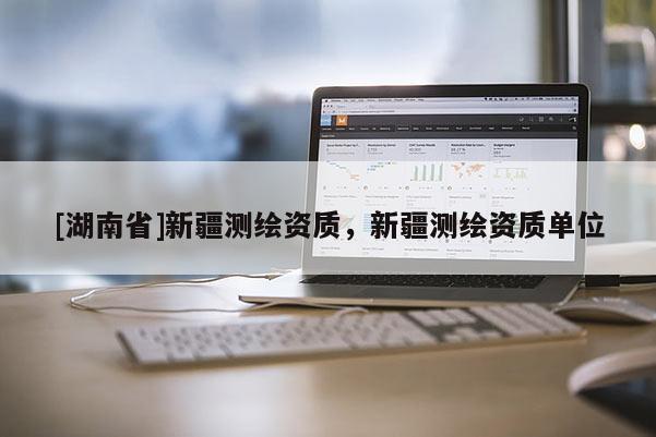 [湖南省]新疆測(cè)繪資質(zhì)，新疆測(cè)繪資質(zhì)單位