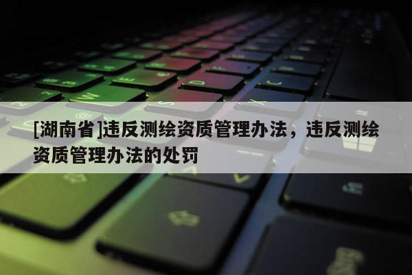 [湖南省]違反測繪資質管理辦法，違反測繪資質管理辦法的處罰