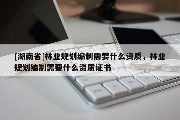 [湖南省]林業規劃編制需要什么資質，林業規劃編制需要什么資質證書