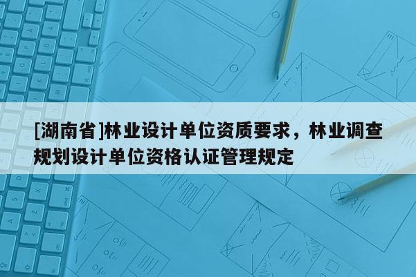[湖南省]林業設計單位資質要求，林業調查規劃設計單位資格認證管理規定