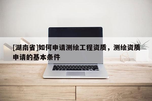 [湖南省]如何申請測繪工程資質，測繪資質申請的基本條件