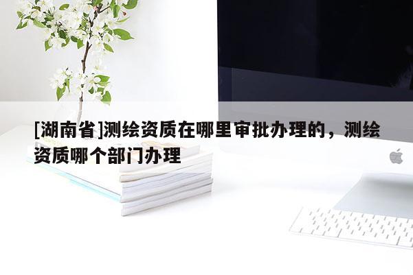 [湖南省]測(cè)繪資質(zhì)在哪里審批辦理的，測(cè)繪資質(zhì)哪個(gè)部門辦理