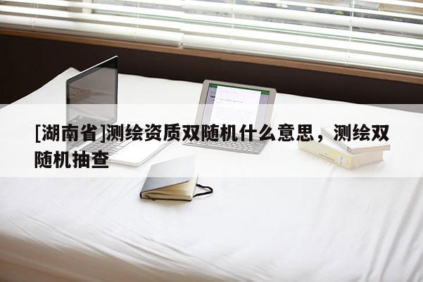 [湖南省]測繪資質(zhì)雙隨機(jī)什么意思，測繪雙隨機(jī)抽查