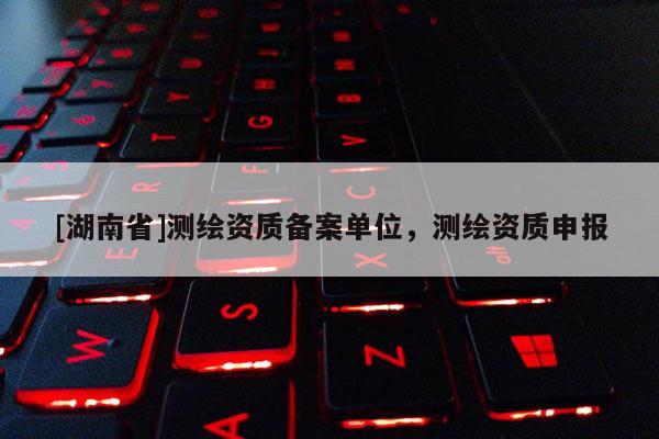 [湖南省]測(cè)繪資質(zhì)備案單位，測(cè)繪資質(zhì)申報(bào)