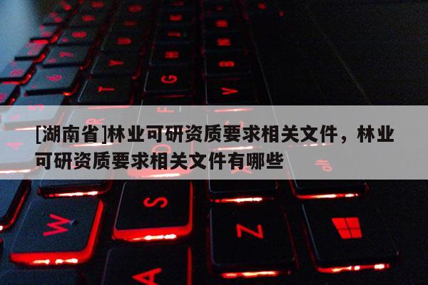 [湖南省]林業可研資質要求相關文件，林業可研資質要求相關文件有哪些