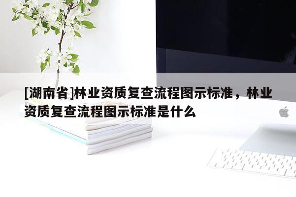 [湖南省]林業(yè)資質(zhì)復查流程圖示標準，林業(yè)資質(zhì)復查流程圖示標準是什么