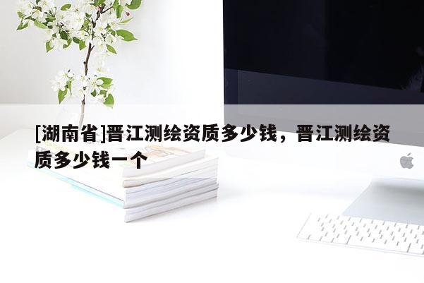 [湖南省]晉江測繪資質多少錢，晉江測繪資質多少錢一個