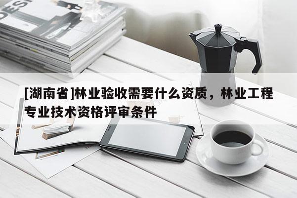 [湖南省]林業驗收需要什么資質，林業工程專業技術資格評審條件