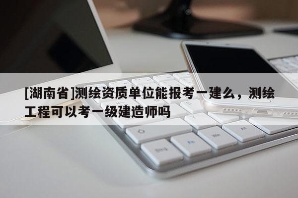 [湖南省]測繪資質單位能報考一建么，測繪工程可以考一級建造師嗎
