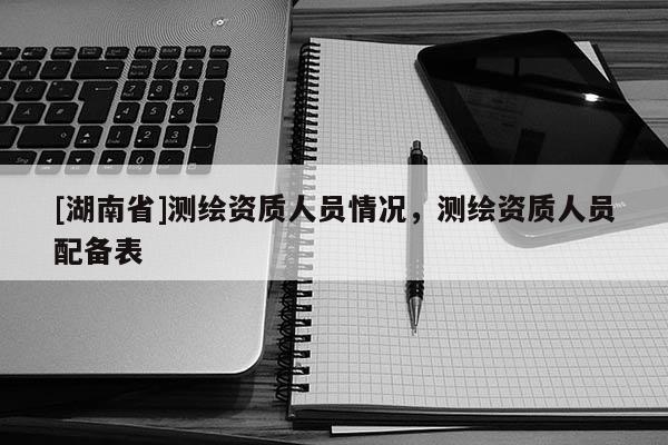 [湖南省]測繪資質人員情況，測繪資質人員配備表