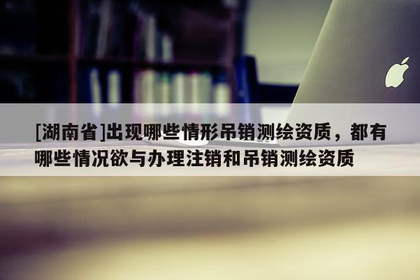 [湖南省]出現哪些情形吊銷測繪資質，都有哪些情況欲與辦理注銷和吊銷測繪資質