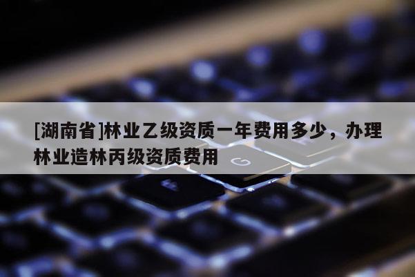 [湖南省]林業乙級資質一年費用多少，辦理林業造林丙級資質費用