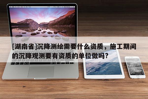 [湖南省]沉降測繪需要什么資質，施工期間的沉降觀測要有資質的單位做嗎?