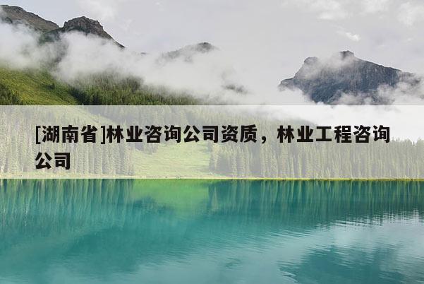 [湖南省]林業咨詢公司資質，林業工程咨詢公司