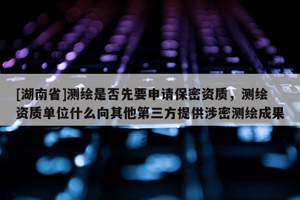 [湖南省]測繪是否先要申請保密資質，測繪資質單位什么向其他第三方提供涉密測繪成果