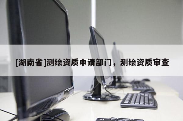 [湖南省]測(cè)繪資質(zhì)申請(qǐng)部門，測(cè)繪資質(zhì)審查