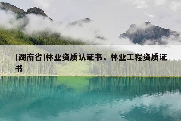 [湖南省]林業(yè)資質(zhì)認(rèn)證書，林業(yè)工程資質(zhì)證書