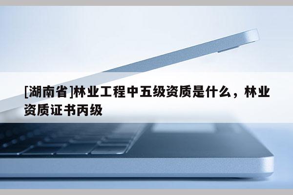 [湖南省]林業(yè)工程中五級(jí)資質(zhì)是什么，林業(yè)資質(zhì)證書(shū)丙級(jí)