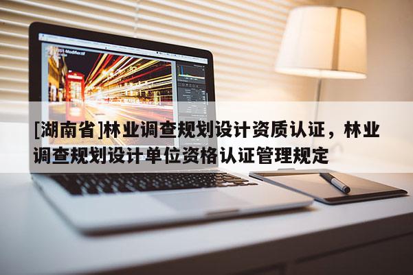[湖南省]林業調查規劃設計資質認證，林業調查規劃設計單位資格認證管理規定