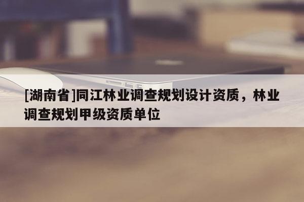 [湖南省]同江林業調查規劃設計資質，林業調查規劃甲級資質單位