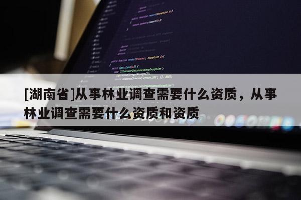 [湖南省]從事林業調查需要什么資質，從事林業調查需要什么資質和資質