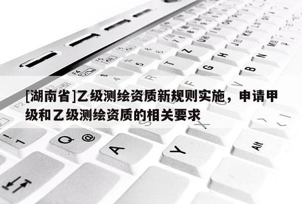 [湖南省]乙級測繪資質(zhì)新規(guī)則實施，申請甲級和乙級測繪資質(zhì)的相關(guān)要求