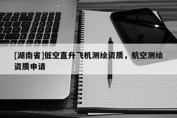[湖南省]低空直升飛機測繪資質，航空測繪資質申請