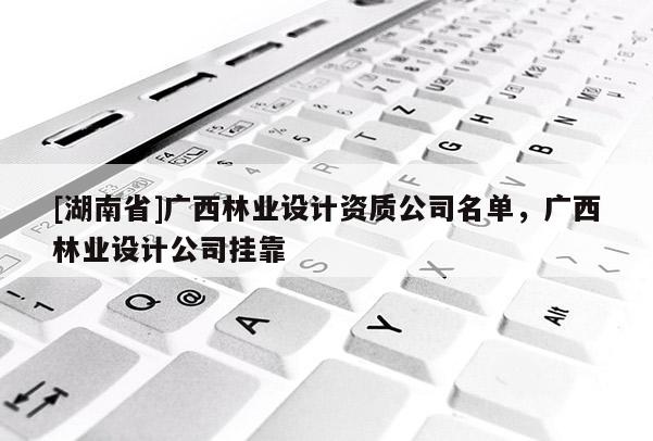 [湖南省]廣西林業(yè)設(shè)計(jì)資質(zhì)公司名單，廣西林業(yè)設(shè)計(jì)公司掛靠