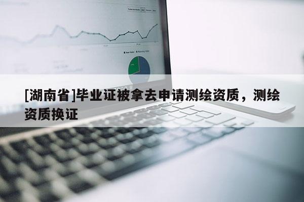 [湖南省]畢業證被拿去申請測繪資質，測繪資質換證