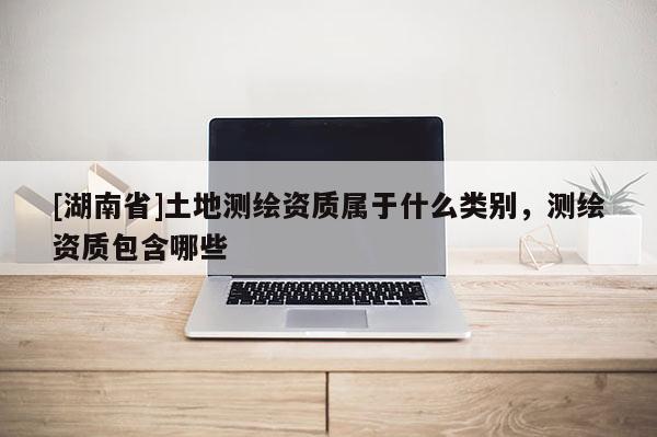[湖南省]土地測繪資質屬于什么類別，測繪資質包含哪些