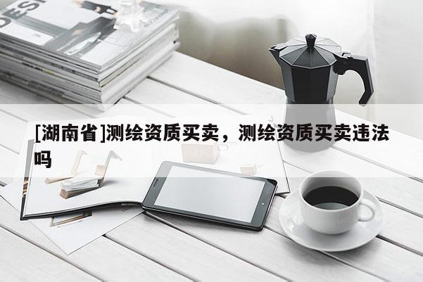[湖南省]測繪資質買賣，測繪資質買賣違法嗎
