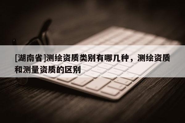 [湖南省]測繪資質類別有哪幾種，測繪資質和測量資質的區別