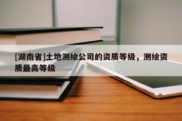 [湖南省]土地測繪公司的資質等級，測繪資質最高等級
