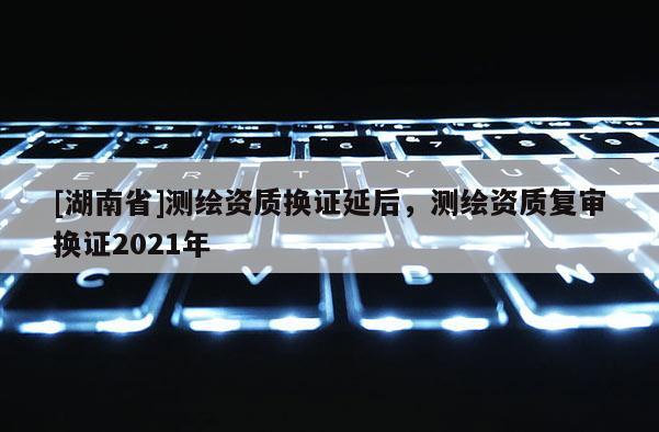 [湖南省]測繪資質換證延后，測繪資質復審換證2021年