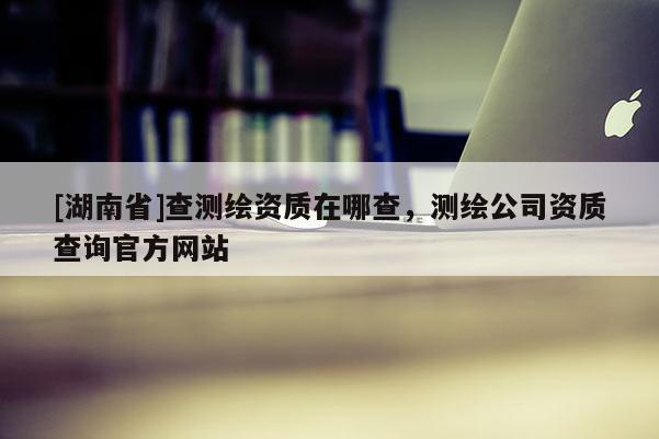 [湖南省]查測繪資質在哪查，測繪公司資質查詢官方網站