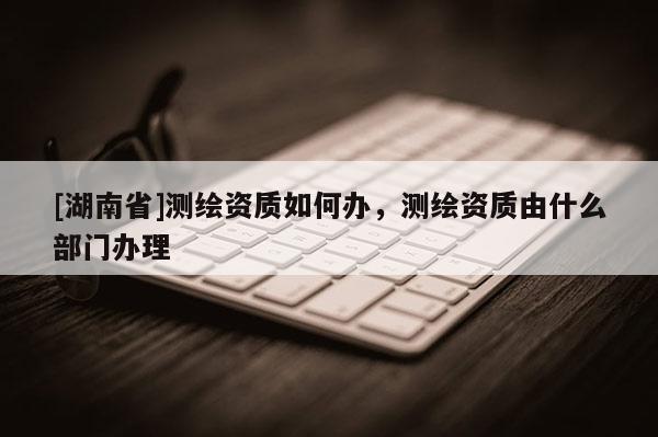 [湖南省]測繪資質如何辦，測繪資質由什么部門辦理