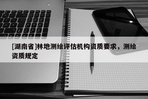 [湖南省]林地測(cè)繪評(píng)估機(jī)構(gòu)資質(zhì)要求，測(cè)繪資質(zhì)規(guī)定