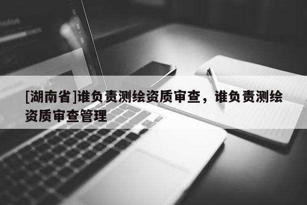 [湖南省]誰負(fù)責(zé)測(cè)繪資質(zhì)審查，誰負(fù)責(zé)測(cè)繪資質(zhì)審查管理