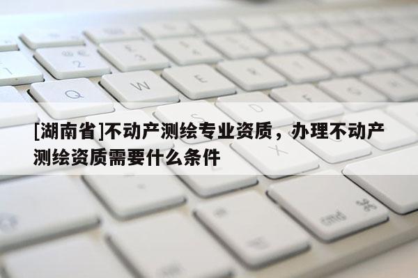 [湖南省]不動產(chǎn)測繪專業(yè)資質(zhì)，辦理不動產(chǎn)測繪資質(zhì)需要什么條件