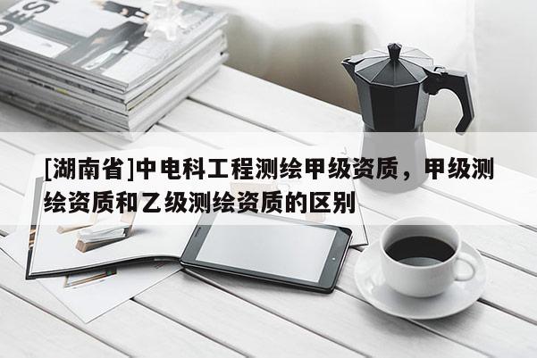 [湖南省]中電科工程測繪甲級資質，甲級測繪資質和乙級測繪資質的區別