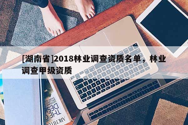 [湖南省]2018林業調查資質名單，林業調查甲級資質