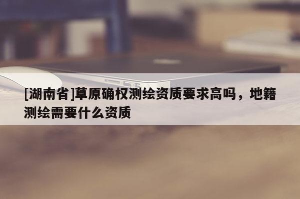 [湖南省]草原確權測繪資質要求高嗎，地籍測繪需要什么資質
