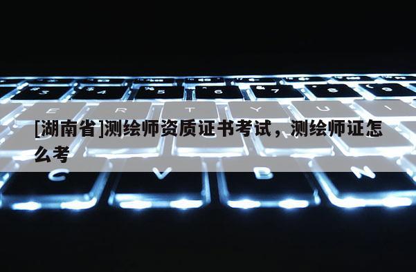 [湖南省]測繪師資質(zhì)證書考試，測繪師證怎么考