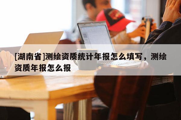 [湖南省]測繪資質(zhì)統(tǒng)計年報怎么填寫，測繪資質(zhì)年報怎么報