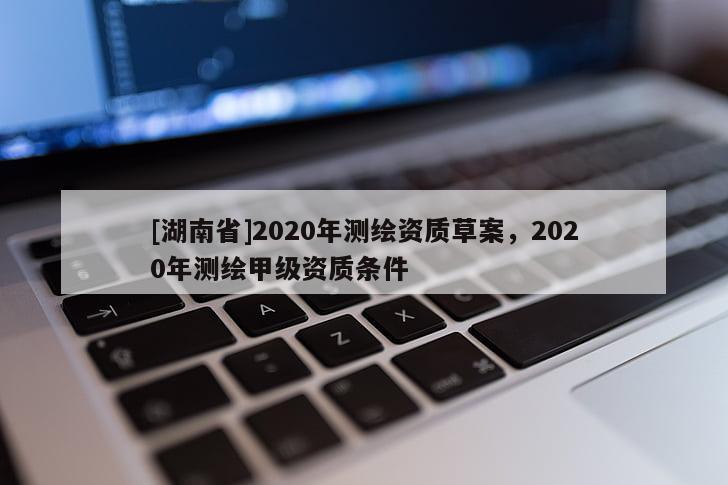 [湖南省]2020年測繪資質(zhì)草案，2020年測繪甲級資質(zhì)條件