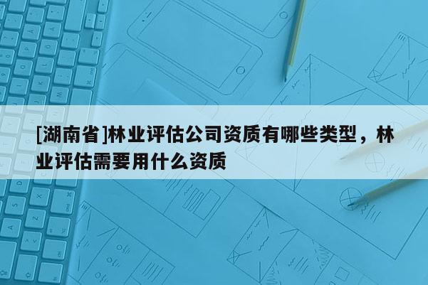 [湖南省]林業評估公司資質有哪些類型，林業評估需要用什么資質
