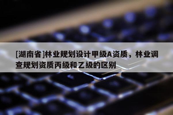 [湖南省]林業(yè)規(guī)劃設(shè)計甲級A資質(zhì)，林業(yè)調(diào)查規(guī)劃資質(zhì)丙級和乙級的區(qū)別