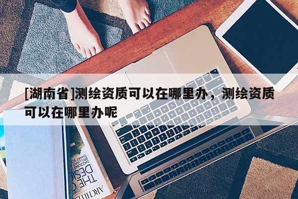 [湖南省]測繪資質(zhì)可以在哪里辦，測繪資質(zhì)可以在哪里辦呢