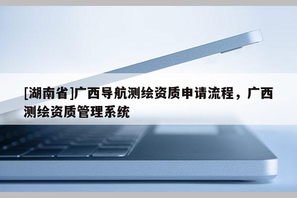 [湖南省]廣西導航測繪資質申請流程，廣西測繪資質管理系統