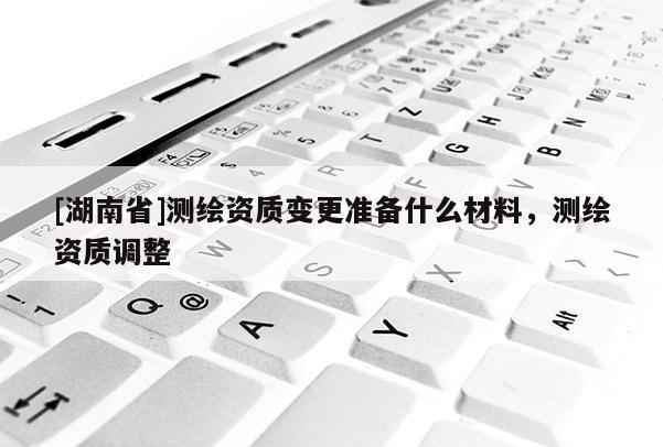 [湖南省]測繪資質(zhì)變更準備什么材料，測繪資質(zhì)調(diào)整